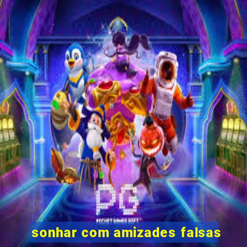 sonhar com amizades falsas